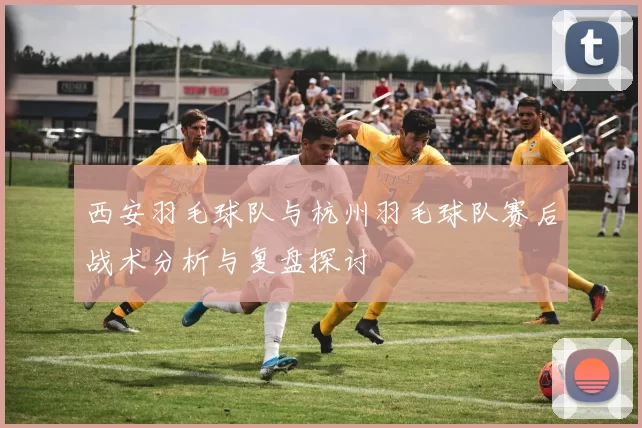 西安羽毛球队与杭州羽毛球队赛后战术分析与复盘探讨