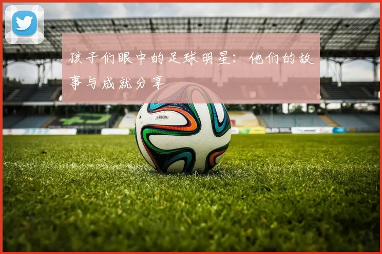 孩子们眼中的足球明星：他们的故事与成就分享