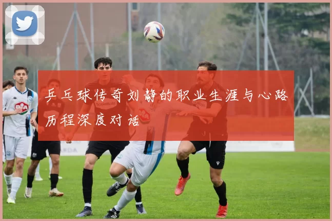 乒乓球传奇刘静的职业生涯与心路历程深度对话