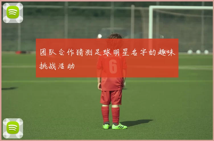 团队合作猜测足球明星名字的趣味挑战活动