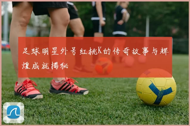 足球明星外号红桃K的传奇故事与辉煌成就揭秘