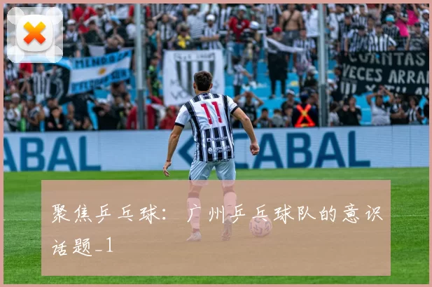 聚焦乒乓球：广州乒乓球队的意识话题_1