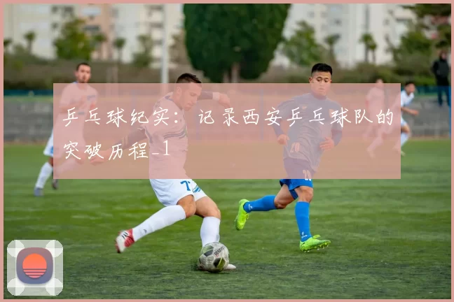 乒乓球纪实：记录西安乒乓球队的突破历程_1