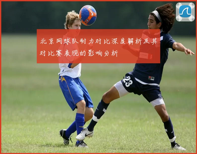 北京网球队耐力对比深度解析及其对比赛表现的影响分析