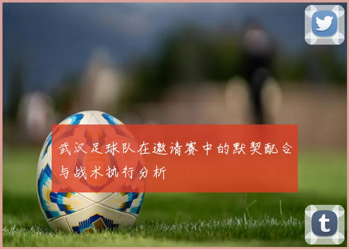 武汉足球队在邀请赛中的默契配合与战术执行分析