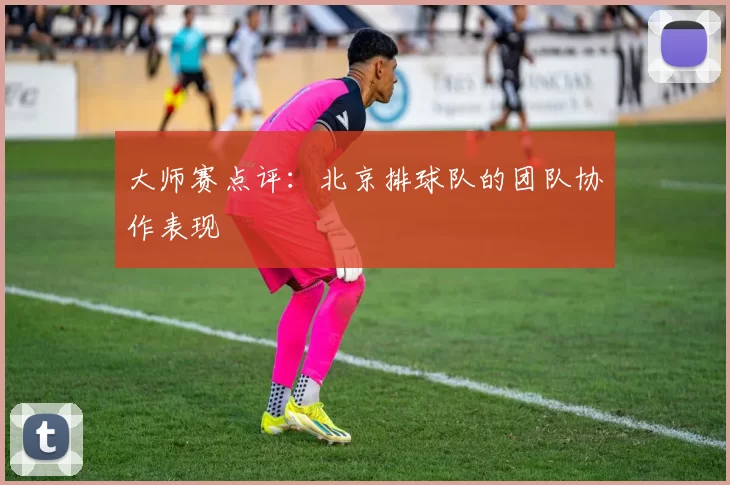 大师赛点评：北京排球队的团队协作表现